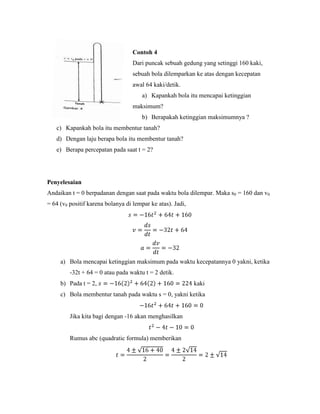 Contoh 4
                                   Dari puncak sebuah gedung yang setinggi 160 kaki,
                                   sebuah bola dilemparkan ke atas dengan kecepatan
                                   awal 64 kaki/detik.
                                       a) Kapankah bola itu mencapai ketinggian
                                   maksimum?
                                       b) Berapakah ketinggian maksimumnya ?
   c) Kapankah bola itu membentur tanah?
   d) Dengan laju berapa bola itu membentur tanah?
   e) Berapa percepatan pada saat t = 2?




Penyelesaian
Andaikan t = 0 berpadanan dengan saat pada waktu bola dilempar. Maka s0 = 160 dan v0
= 64 (v0 positif karena bolanya di lempar ke atas). Jadi,




     a) Bola mencapai ketinggian maksimum pada waktu kecepatannya 0 yakni, ketika
         -32t + 64 = 0 atau pada waktu t = 2 detik.
     b) Pada t = 2,                                         kaki
     c) Bola membentur tanah pada waktu s = 0, yakni ketika


         Jika kita bagi dengan -16 akan menghasilkan


         Rumus abc (quadratic formula) memberikan
 