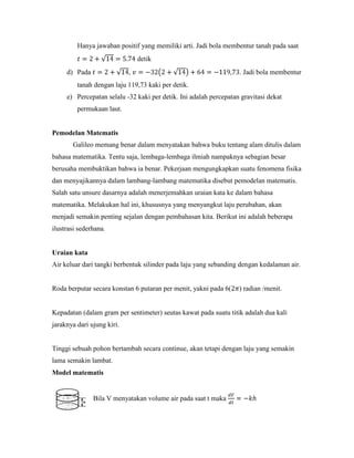 Hanya jawaban positif yang memiliki arti. Jadi bola membentur tanah pada saat
                                detik
     d) Pada                ,                                      . Jadi bola membentur
         tanah dengan laju 119,73 kaki per detik.
     e) Percepatan selalu -32 kaki per detik. Ini adalah percepatan gravitasi dekat
         permukaan laut.


Pemodelan Matematis
       Galileo memang benar dalam menyatakan bahwa buku tentang alam ditulis dalam
bahasa matematika. Tentu saja, lembaga-lembaga ilmiah nampaknya sebagian besar
berusaha membuktikan bahwa ia benar. Pekerjaan mengungkapkan suatu fenomena fisika
dan menyajikannya dalam lambang-lambang matematika disebut pemodelan matematis.
Salah satu unsure dasarnya adalah menerjemahkan uraian kata ke dalam bahasa
matematika. Melakukan hal ini, khususnya yang menyangkut laju perubahan, akan
menjadi semakin penting sejalan dengan pembahasan kita. Berikut ini adalah beberapa
ilustrasi sederhana.


Uraian kata
Air keluar dari tangki berbentuk silinder pada laju yang sebanding dengan kedalaman air.


Roda berputar secara konstan 6 putaran per menit, yakni pada 6(    ) radian /menit.


Kepadatan (dalam gram per sentimeter) seutas kawat pada suatu titik adalah dua kali
jaraknya dari ujung kiri.


Tinggi sebuah pohon bertambah secara continue, akan tetapi dengan laju yang semakin
lama semakin lambat.
Model matematis


               Bila V menyatakan volume air pada saat t maka
 