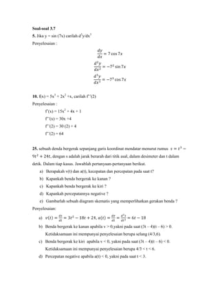 Soal-soal 3.7
5. Jika y = sin (7x) carilah d3y/dx3
Penyelesaian :




10. f(x) = 5x3 + 2x2 +x, carilah f‘‘(2)
Penyelesaian :
        f‘(x) = 15x2 + 4x + 1
        f‘‘(x) = 30x +4
        f‘‘(2) = 30 (2) + 4
        f‘‘(2) = 64


25. sebuah denda bergerak sepanjang garis koordinat mendatar menurut rumus
           , dengan s adalah jarak berarah dari titik asal, dalam desimeter dan t dalam
detik. Dalam tiap kasus. Jawablah pertanyaan-pertanyaan berikut.
    a) Berapakah v(t) dan a(t), kecepatan dan percepatan pada saat t?
    b) Kapankah benda bergerak ke kanan ?
    c) Kapankah benda bergerak ke kiri ?
    d) Kapankah percepatannya negative ?
    e) Gambarlah sebuah diagram skematis yang memperlihatkan gerakan benda ?
Penyelesaian:

   a)                                  ,

   b) Benda bergerak ke kanan apabila v > 0,yakni pada saat (3t – 4)(t – 6) > 0.
        Ketidaksamaan ini mempunyai penyelesaian berupa selang (4/3,6).
   c) Benda bergerak ke kiri apabila v < 0, yakni pada saat (3t – 4)(t – 6) < 0.
        Ketidaksamaan ini mempunyai penyelesaian berupa 4/3 < t < 6.
   d) Percepatan negative apabila a(t) < 0, yakni pada saat t < 3.
 