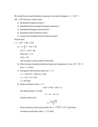 33. sebuah benda yang dilemparkan langsung ke atas pada ketinggian
            desimeter setelah t detik
   a) Berapakah kecepatan awalnya ?
   b) Kapankah benda mencapai ketinggian maksimum ?
   c) Berapakah ketinggian maksimumnya ?
   d) Kapankah benda membentur tanah ?
   e) Dengan laju berapakah benda membentur tanah ?
Penyelesaian :


   a)

                              ,
        Pada saat,


        Jadi kecepatan awalnya adalah 48 dm/detik
   b) Bola mencapai kecepatan maksimum pada saat kecepannya 0, yakni -32t + 48 = 0
        atau t = 1,5 detik.
   c) Ketinggian maksimumnya pada saat t = 1,5




                  kaki
   d) Benda membentur tanah, s = 0


        Jika dibagi dengan -16 maka


        Gunakan Rumus abc




        Hanya jawaban positif yang memiliki arti, t =           , jadi benda

        membentur tanah pada waktu t = 5.77 detik.
 