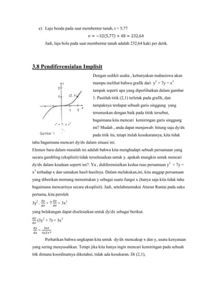 e) Laju benda pada saat membentur tanah, t = 5,77


        Jadi, laju bola pada saat membentur tanah adalah 232,64 kaki per detik.




3.8 Pendiferensialan Implisit
                                   Dengan sedikit usaha , kebanyakan mahasiswa akan
                                   mampu melihat bahwa grafik dari y3 + 7y = x3
                                   tampak seperti apa yang diperlihatkan dalam gambar
                                   1. Pasitlah titik (2,1) terletak pada grafik, dan
                                   tampaknya terdapat sebuah garis singgung yang
                                   terumuskan dengan baik pada tititk tersebut,
                                   bagaimana kita mencari kemiringan garis singgung
                                   ini? Mudah , anda dapat menjawab: hitung saja dy/dx
                                   pada titik itu, tetapi itulah kesukarannya, kita tidak
tahu bagaimana mencari dy/dx dalam situasi ini.
Elemen baru dalam masalah ini adalah bahwa kita menghadapi sebuah persamaan yang
secara gambling (eksplisit) tidak terselesaikan untuk y. apakah mungkin untuk mencari
dy/dx dalam keadaan seperti ini?. Ya , didiferensialkan kedua ruas persamaan y3 + 7y =
x3 terhadap x dan samakan hasil-hasilnya. Dalam melakukan,ini, kita anggap persamaan
yang diberikan memang menentukan y sebagai suatu fungsi x (hanya saja kita tidak tahu
bagaimana mencarinya secara ekssplisit). Jadi, setelahmemakai Aturan Rantai pada suku
pertama, kita peroleh

3y2 .   +7     = 3x2

yang belakangan dapat diselesaikan untuk dy/dx sebagai berikut.

   (3y2 + 7) = 3x2

   =

        Perhatikan bahwa ungkapan kita untuk dy/dx mencakup x dan y, usatu kenyataan
yang sering menyusahkan. Tetapi jika kita hanya ingin mencari kemiringan pada sebuah
titk dimana koordinatnya diketahui, tidak ada kesukaran. Di (2,1),
 