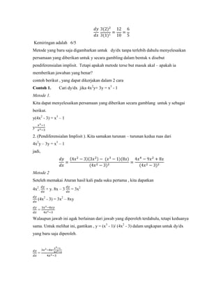 Kemiringan adalah 6/5
Metode yang baru saja digambarkan untuk dy/dx tanpa terlebih dahulu menyelesaikan
persamaan yang diberikan untuk y secara gambling dalam bentuk x disebut
pendiferensialan implisit. Tetapi apakah metode terse but masuk akal – apakah ia
memberikan jawaban yang benar?
contoh berikut , yang dapat dikerjakan dalam 2 cara
Contoh 1.        Cari dy/dx jika 4x2y+ 3y = x3 - 1
Metode 1.
Kita dapat menyelesaikan persamaan yang diberikan secara gamblang untuk y sebagai
berikut.
y(4x2 - 3) = x3 – 1

y=

2. (Pendiferensialan Implisit ). Kita samakan turunan – turunan kedua ruas dari
4x2y – 3y = x3 – 1
jadi,



Metode 2
Seteleh memakai Aturan hasil kali pada suku pertama , kita dapatkan

4x2.     + y. 8x – 3    = 3x2

     (4x2 - 3) = 3x2 – 8xy

     =

Walaupun jawab ini agak berlainan dari jawab yang diperoleh terdahulu, tetapi keduanya
sama. Untuk melihat ini, gantikan , y = (x3 - 1)/ (4x2 - 3) dalam ungkapan untuk dy/dx
yang baru saja diperoleh.



     =
 
