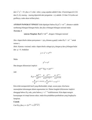 dari x2+y2 = 25, jika x=3. nilai –nilai y yang sepadan adalah 4 dan -4 kemiringan di (3,4)
dan (3,-4), masing – masing diperoleh dari pergantian –x/y adalah -3/4 dan 3/4 (coba cari
grafiknya, maka akan terlihat jelas).


ATURAN PANGKAT TINGGI Telah dipelajari bahwa Dx((xn) = nxn-1, dimana n adalah
sembarang bilangan bilangan bulat, dan jika n bilangan bilangan rasional maka:
Teorema A
                (aturan Pangkat). Dx(xr) = rxr-1 , dengan r bilangan rasional


Jika r dapat ditulis dalam pernyataan r = p/q, dimana q ganjil, maka Dxxr = rxr – 1 untuk
semua x.
Bukti. Karena r rasional, maka r dapat ditulis sebagai p/q, dengan p dan q bilangan bulat
dan q > 0. Andaikan




Maka


Dan dengan diferensiasi implicit


Jadi




Kita telah memperoleh hasil yang dikehendaki, tetapi, secara jujur, kita harus
menunjukan kekurangan dalam argumentasi ini. Dalam langkah diferensiasi implicit
dianggap bahwa Dxy ada, yaitu bahwa y = x1- ‗q terdiferensiasi. Kita dapat mengisi
kesenjangan ini tetapi karena sukar, maka kita pindahkan pembuktian yang lengkap ke
lampiran.
Contoh
Cari Dxy jika
 