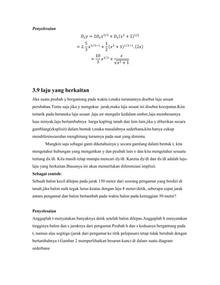Penyelesaian




3.9 laju yang berkaitan
Jika suatu peubah y bergantung pada waktu t,maka turunannya disebut laju sesaat
perubahan.Tentu saja jika y mengukur jarak,maka laju sesaat ini disebut kecepatan.Kita
tertarik pada beraneka laju sesaat ,laju air mengalir kedalam ember,laju membesarnya
luas minyak,laju bertambahnya harga kapling tanah dan lain-lain.jika y diberikan secara
gamblang(eksplisit) dalam bentuk t,maka masalahnya sederhana,kita hanya cukup
mendiferensiasidan menghitung turunnya pada saat yang diminta.
       Mungkin saja sebagai ganti diketahuinya y secara gamlang dalam bentuk t, kita
mengetahui hubungan yang mengaitkan y dan peubah lain x dan kita mengetahui sesuatu
tentang dx/dt. Kita masih tetap mampu mencari dy/dt. Karena dy/dt dan dx/dt adalah laju-
laju yang berkaitan.Biasanya ini akan memerlukan diferensiasi implisit.
Sebagai contoh:
Sebuah balon kecil dilepas pada jarak 150 meter dari seorang pengamat yang berdiri di
tanah.jika balon naik tegak lurus keatas dengan laju 8 meter/detik, seberapa cepat jarak
antara pengamat dan balon bertambah pada waktu balon pada ketinggian 50 meter?


Penyelesaian
Anggaplah t menyatakan banyaknya detik setelah balon dilepas.Anggaplah h menyatakan
tingginya balon dan s jaraknya dari pengamat.Peubah h dan s keduanya bergantung pada
t, namun alas segitiga (jarak dari pengamat ke titik pelepasan) tetap tidak berubah dengan
bertambahnya t.Gambar 2 memperlihatkan besaran kunci di dalam suatu diagram
sederhana
 