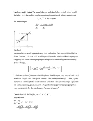 Lambang dy/dx Untuk Turunan Sekarang andaikan bahwa peubah bebas beralih
dari x ke x + Ax. Perubahan yang bersesuaian dalam peubah tak bebas y, akan berupa
                                 Δy = f (x + Δx) — f (x)
dan perbandingan
                               Ay = f (x + 4x) — f (x)
                               Δx       Δx




Gambar 2
menggambarkan kemiringan talibusur yang melalui (x, f(x)), seperti diperlihatkan
dalam Gambar 2. Jika Δx  0, kemiringan talibusur ini mendekati kemiringan garis
singgung, dan untuk kemiringan yang belakangan ini Leibniz menggunakan lambang
dy/dx. Sehingga,




Leibniz menyebut dyldx suatu hasil bagi dari dua bilangan yang sangat kecil. Arti
perkataan sangat kecil tidak jelas, dan kita tidak akan memakainya. Tetapi, dyldx
merupakan lambang baku untuk turunan; kita akan sering memakainya sejak saat
ini. Untuk sekarang, pikirkan dy/dx sebagai lambang operator dengan pengertian
yang sama seperti D,, dan membacanya "turunan terhadap x".


Contoh 2 carilah        jika
Penyelesaian
 