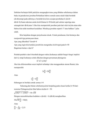 Sebelum berlanjut lebih jauh,kita mengangkat tema yang dibahas sebelumnya dalam
buku ini,penaksiran jawaban.Perhatikan bahwa semula sama sekali tidak berubah
(ds/dt),tetapi pada akhirnya s berubah kira-kira secepat perubahan h (ds/dt =
dh/dt=8).Suatu taksiran untuk ds/dt bilama h=50 boleh jadi sekitar sepertiga atau
setengah dari dh/dt,atau 3.Jika kita memperoleh jawaban jauh dari nilai ini,kita akan tahu
bahwa kita telah membuat kesalahan. Misalnya,jawaban seperti 17 atau bahkan 7 jelas
salah.
         Kita lanjutkan dengan penyelesaian eksak. Untuk penekanan, kita bertanya dan
menjawab tiga pertanyaan dasar.
Apa yang diketahui? Jawab=8
Apa yang ingin kita ketahui jawab:kita mengetahui ds/dt tepat pada h=50
Bagaiman kaitan s dan h?


Peubah-peubah s dan h berubah dengan waktu (keduanya adalah fungsi-fungsi implisit
dari t), tetapi keduanya selalu dikaitan dengan persamaan phytagoras
                                 S2=h2+(150)2
Jika kita diferensialkan secar implisit terhadap t dan menggunakan aturan Rantai, kita
memperoleh

                                       2s   =2h

Atau

                       s    =h

Hubungan ini berlaku untuk semua t>0
         Sekarang,dan bukan sebelumnya,kita berpaling pada situasi ketika h=50.dari
teorema Pyhtagoras,kita lihat bahwa ketika h = 50
                     = 50
Dengan mensubtitusikan kedalam s (ds/dt) = h (dh/dt) menghasilkan

50         = 50(8)

Atau

     =   = 2,53
 