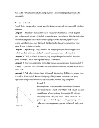 Pada saat h = 50,jarak antara balon dan pengamat bertambah dengan kecepatan 2,53
meter/detik.


Prosedur Sistematis
Contoh diatas menyarankan metode yang berikut untuk menyelesaikan masalah laju-laju
berkaitan.
Langkah 1: Andaikan t menyatakan waktu yang dilalui.Gambarkan sebuah diagram
yang berlaku untuk semua t>0.Berilah besaran-besaran yang nilainya tidak berubah bila t
bertambah dengan nilai-nilai konstantanya yang diketahui.berikan juga label pada
besaran yang berubah sesuasi dengan t , dan berilah label pada bagian gambar yang
sesuai dengan peubah-peubah ini.
Langkah 2: Nyatakan apa yang diketahui dan apa yang diinginkan tentang peubah-
peubah tersebut. Informasi ini akan berbentuk turunan-turunan pada peubah t.
Langkah 3: Tuliskan sebuah persamaan yang mengaitkan peubah-peubah itu untuk
semua waktu t>0, bukan hanya pada beberapa saat tertentu.
Langkah 4: Diferensiasikan secar implisit persamaan yang ditemukan dalam langkah 3
terhadap t.Persamaan yang dihasilkan , memuat turunan-turunan terhadap t , benar untuk
semua t>0
Langkah 5: Pada tahap ini ,dan bulan lebih awal, Subtitusikan dedalam persamaan yang
di temukan dalm langkah 4 semua data yang sahih pada saat tertentu seperti yang
diperlukan oleh jawaban masalah. Selesaikan untuk turunan yang diinginkan
                            Contoh 3
                            Sebuah pesawat udar terbang ke utara dengan laju 640
                            mol/jam melewati sebuah kota tertentu pada tengah hari,dan
                            pesaat kedua terbang ke timur dengan laju 600 mil/jam
                            langsiung dia tas kota yang sam 15 menit kemudian .Jika
                            pesawat-pesawat itu terbang pada ketinggian yang sama
                            ,seberapa cepatkah pesawat-pesawat itu berpiah pada pukul
                            13.15?
 