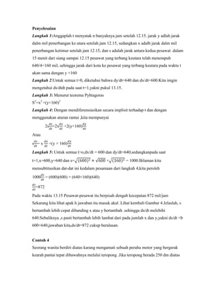 Penyelesaian
Langkah 1:Anggaplah t menyatak n banyaknya jam setelah 12.15. jarak y adlah jarak
dalm mil penerbangan ke utara setelah jam 12.15, sedangkan x adalh jarak dalm mil
penerbangan ketimur setelah jam 12.15, dan s adalah jarak antara kedua pesawat .dalam
15 menit dari siang sampai 12.15 pesawat yang terbang keutara telah menempuh
640/4=160 mil, sehingga jarak dari kota ke pesawat yang terbang keutara pada waktu t
akan sama dengan y +160
Langkah 2:Untuk semua t>0, diketahui bahwa dy/dt=640 dan dx/dt=600.Kita imgin
mengetahui ds/dtdt pada saat t=1,yakni pukul 13.15.
Langkah 3: Menurut teorema Pyhtagoras
S2=x2 +(y+160)2
Langkah 4: Dengan mendiferensiasikan secara implisit terhadap t dan dengan
menggunakan aturan rantai ,kita mempunyai

        2s =2x    +2(y+160)

Atau

s =x     +(y + 160)

Langkah 5: Untuk semua t>o,dx/dt = 600 dan dy/dt=640,sedangkanpada saat
t=1,x=600,y=640 dan s=                    +           = 1000.Bilaman kita
mensubtitusikan dat-dat ini kedalam pesamaan dari langkah 4,kita peroleh

1000    = (600)(600) + (640+160)(640)

 =872

Pada waktu 13.15 Pesawat-pesawat itu berpisah dengab kecepatan 872 mil/jam
Sekarang kita lihat apak h jawaban itu masuk akal .Lihat kembali Gambar 4.Jelaslah, s
bertambah lebih cepat dibanding x atau y bertambah .sehingga ds/dt melebihi
640.Sebaliknya ,s pasti bertambah lebih lambat dari pada jumlah x dan y,yakni ds/dt <b
600+640,jawaban kita,ds/dt=872 cukup beralasan.


Contoh 4
Seorang wanita berdiri diatas karang mengamati sebuah perahu motor yang bergerak
kearah pantai tepat dibawahnya melalui teropong .Jika teropong berada 250 dm diatas
 