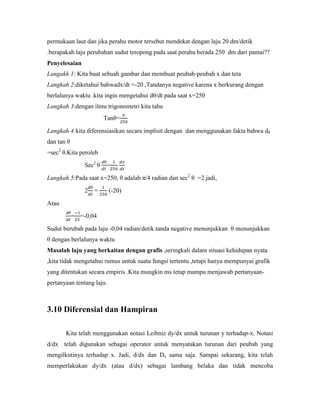 permukaan laut dan jika perahu motor tersebut mendekat dengan laju 20 dm/detik
.berapakah laju perubahan sudut teropong pada saat perahu berada 250 dm dari pantai??
Penyelesaian
Langakh 1: Kita buat sebuah gambar dan membuat peubah-peubah x dan teta
Langkah 2:diketahui bahwadx/dt =-20 ,Tandanya negative karena x berkurang dengan
berlalunya waktu .kita ingin mengetahui dθ/dt pada saat x=250
Langkah 3:dengan ilmu trigonometri kita tahu
                         Tanθ=

Langkah 4:kita diferensiasikan secara implisit dengan dan menggunakan fakta bahwa dθ
dan tan θ
=sec2 θ.Kita peroleh

                Sec2 θ   =

Langkah 5:Pada saat x=250, θ adalah π/4 radian dan sec2 θ =2.jadi,

                2   =      (-20)

Atau

            = =-0,04

Sudut berubah pada laju -0,04 radian/detik.tanda negative menunjukkan θ menunjukkan
θ dengan berlalunya waktu
Masalah laju yang berkaitan dengan grafis ,seringkali dalam situasi kehidupan nyata
,kita tidak mengetahui rumus untuk suatu fungsi tertentu ,tetapi hanya mempunyai grafik
yang ditentukan secara empiris .Kita mungkin ms tetap mampu menjawab pertanyaan-
pertanyaan tentang laju.



3.10 Diferensial dan Hampiran

       Kita telah menggunakan notasi Leibniz dy/dx untuk turunan y terhadap-x. Notasi
d/dx telah digunakan sebagai operator untuk menyatakan turunan dari peubah yang
mengilkutinya terhadap x. Jadi, d/dx dan Dx sama saja. Sampai sekarang, kita telah
memperlakukan dy/dx (atau d/dx) sebagai lambang belaka dan tidak mencoba
 