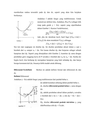 rnemberikan makna tersendiri pada dy dan dx, seperti yang akan kita kerjakan
berikutnya.
                                Andaikan f adalah fungsi yang terdiferensiasi. Untuk
                                memotivasi definisi kita, Andaikan, P(x0/Y0) sebagai titik
                                tetap pada gratik y = f(x). seperti yang oiperlihatkan
                                dalam Gambar 1. Karena f terdefrensiasi,



                                Jadi, jika       demikian kecil, hasil bagi [
                                       ]/      akan mendekati f‘( ), sehingga


Sisi kiri dari ungkapan ini disebut        y. Ini disebut perubahan aktual dalam y saat x
berubah dari x0 sampai x0 +      x. Sisi kanan disebut dy; dan berperan sebagai sebuah
hampiran dari y. Seperti yang ditunjukkan oleh Gambar 2, kuantitas dy sama dengan
perubahan garis singgung kurva di P sewaktu x berubah dari          ke      +    . Ketika
begitu kecil, kita berharap dy merupakan hampiran yang baik terhadap            y, dan hanya
berupa konstanta kali     , biasanya lebih mudah untuk dihitung.


Diferensial Terdefinisi       Berikut ini adalah definisi formal dari diferensial dx dan
dy.
Definisi Diferensial
Andaikan y - f(x) adalah fungsi yang terdiferensiasi dari peubah bebas x.
                                      z adalah kenaikan sebarang dalam peubah bebas x.
                                    dx. disebut diferensial peubah bebas x. sama dengan
                                       .
                                      y, adalah perubahan aktual dalam peuhah y sewaktu
                                    x berubah dari x ke x + x: y aitu y = f(x +             )-
                                    f(x).
                                    Dy, disebut diferensial peubah tak-bebas y, yang
                                    dideflinisikan olch dy = f‘(x)dx.
 