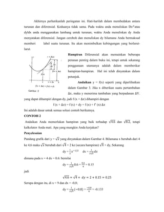Akhirnya perhatikanlah peringatan ini. Hati-harilah dalam membedakan antara
turunan dan diferensial. Keduanya tidak sama. Pada waktu anda menuliskan D             atau
dyldx anda menggunakan lambang untuk turunan; waktu Anda menuliskan dy Anda
menyatakan diferensial. Jangan ceroboh dan menuliskan dy bilamana Anda bermaksud
memberi        label suatu turunan. Itu akan menimbulkan kebingungan yang berlarut-
larut.
                                   Hampiran Diferensial akan memainkan beberapa
                                   peranan pentirg dalarn buku ini, tetapi untuk sekarang
                                   penggunaan utamanya adalah dalam memberikar
                                   harnpiran-hampiran. Hal ini telah dinyatakan dalam
                                   petunjuk.
                                            Andaikan y = f(x) seperti yang diperlihatkan
                                   dalam Gambar 3. Jika x diberikan suatu pertambahan
                                       , maka y menerima tambahan yang berpadanan Y.
yang dapat dihampiri dengan dy, jadi f (x +       ) dihampiri dengan
                      f (x +     ) = f (x) + dy = f (x) + f‘ (x)
Ini adalah dasar untuk semua solusi contoh berikutnya.
CONTOH 2
Andaikan Anda memerlukan hampiran yang baik terhadap                        dan     , tetapi
kalkolator Anda mati. Apa yang mungkin Anda kerjakan?
Penyelesaian
Pandang grafik dari y =     yang dinyatakan dalarn Garnhar 4. Bilamana x berubah dari 4
ke 4,6 maka      berubah dari     = 2 ke (secara hampiran)         + dy, Sekarang
                                dy =             dx =

dimana pada x = 4 dx = 0.6: bernilai
                                dy =         =    = 0.15

jadi


Serupa dengan itu, di x = 9 dan dx = -0,8;
                                dy =             =      = -0.133
 