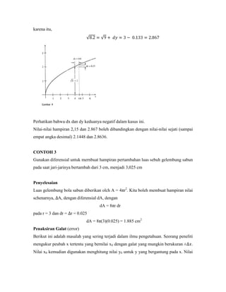 karena itu,




Perhatikan bahwa dx dan dy keduanya negatif dalam kasus ini.
Nilai-nilai hampiran 2,15 dan 2.867 boleh dibandingkan dengan nilai-nilai sejati (sampai
empat angka desimal) 2.1448 dan 2.8636.


CONTOH 3
Gunakan diferensial untuk mernbuat hampiran pertambahan luas sebuh gelembung sabun
pada saat jari-jarinya bertambah dari 3 cm, menjadi 3,025 cm


Penyelesaian
Luas gelembung bola sabun diberikan olch A = 4πr2. Kita boleh membuat hampiran nilai
schenarnya, A, dengan diferensial dA, dengan
                                    dA = 8πr dr
pada r = 3 dan dr = r = 0.025
                             dA = 8π(3)(0.025) = 1.885 cm2
Penaksiran Galat (error)
Berikut ini adalah masalah yang sering terjadi dalam ilmu pengetahuan. Seorang peneliti
mengukur peubah x tertentu yang bernilai x0 dengan galat yang mungkin berukuran ±      .
Nilai x0 kemudian digunakan menghitung nilai y0 untuk y yang bergantung pada x. Nilai
 