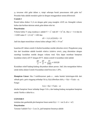 y0 tercemar oleh galat dalam x, tetapi seberapa buruk pencemaran oleh galat itu?
Prosedur baku adalah menaksir galat ini dengan menggunakan sarana diferensial.
Contoh 4
Rusuk kubus diukur 11,4 cm dengan galat yang mungkin ±0.05 cm. hitunglah volume
kubus dan berikan taksiran untuk galat dalam nilai ini.
Penyelesaian
Volume kubus V yang rusuknya x adalah V = x3. Jadi dV = 3x2 dx. Jika x = 11,4 dan dx
= 0.005 maka V = (11,4)3 = 1482 dan
                                       dV = 3 (11,4)2(0.05) = 19
Jadi kita dapat menuliskan volume kubus sebagai 1482 ± 19 cm3


kuantitas V dalam contoh 4 disebut kesalahan mutlak (absolute error). Pengukuran yang
lain dari kesalahan adalah kesalah relative (relative error), yang ditentukan dengan
membagi kesalahan mutlak dengan volume total. Kita dapat membuat hampiran
kesalahan relative V/V dengan dV/V. dalam contoh 4, kesalahan relati adalah



Kesalahan relatif kadang-kadang dinyatakan dalam persen. Jadi, kita mengatakan bahwa
untuk kubus dalam Contoh 4 kesalahan relatif kira-kira 1.28%.


Hampiran Linear Jika f terdiferensiasi pada a , maka bentuk ketniringan-titik dari
sebuah garis. garis singgung terhadap f di (a, f(a)) diberikan oleh y = f(a) + f‘(a)(x - a).
Fungsi
                                       L(x) = f(a) + f‘(a)(x – a)
disebut hampiran linear terhadap fungsi f di a, dan kadang-kadang merupakan hampiran
untuk f ketika x dekat ke a.


CONTOH 5
tentukan dan gambarlah plot hampiran linear untuk f(x) = 1 + sin 2x di x = π/2.
Penyelesaian
Turunan f adalah f‘(x) = 2 cos 2x, jadi hampiran linearnya adalah
 