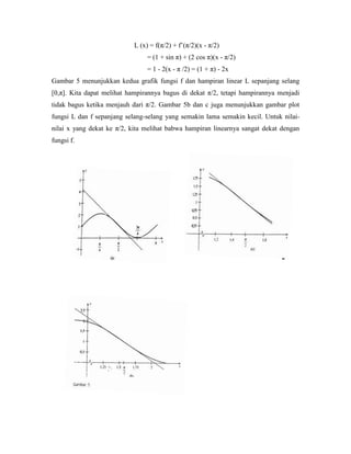 L (x) = f(π/2) + f‘(π/2)(x - π/2)
                                 = (1 + sin π) + (2 cos π)(x - π/2)
                                 = 1 - 2(x - π /2) = (1 + π) - 2x
Gambar 5 menunjukkan kedua grafik fungsi f dan hampiran linear L sepanjang selang
[0,π]. Kita dapat melihat hampirannya bagus di dekat π/2, tetapi hampirannya menjadi
tidak bagus ketika menjauh dari π/2. Gambar 5b dan c juga menunjukkan gambar plot
fungsi L dan f sepanjang selang-selang yang semakin lama semakin kecil. Untuk nilai-
nilai x yang dekat ke π/2, kita melihat babwa hampiran linearnya sangat dekat dengan
fungsi f.
 