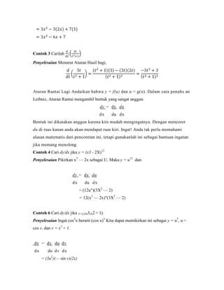 Contoh 3 Carilah

Penyelesaian Menurut Aturan Hasil bagi,




Aturan Rantai Lagi Andaikan bahwa y = f(u) dan u = g(x). Dalam cara penuhs an
Leibniz, Aturan Rantai mengambil bentuk yang sangat anggun
                                        dy = dy du
                                        dx    du dx
Bentuk ini dikatakan anggun karena kits mudah mengingatnya. Dengan mencoret
du di ruas kanan anda akan mendapat ruas kiri. Ingat! Anda tak perlu memahami
alasan maternatis dari pencoretan ini, tetapi gunakanlah ini sebagai bantuan ingatan
jika memang menolong.
Contoh 4 Cari dy/dx jika y = (x3 - 2X)12
Penyelesaian Pikirkan x3 — 2x sebagai U. Maka y = u12 dan


                         dy = dy du
                         dx     du dx
                              = (12u")(3X2 — 2)
                              = 12(x3 — 2x)"(3X2 — 2)


Contoh 6 Cari dy/dx jika Y=COS3(X2 + 1).
Penyelesaian Ingat cos3x berarti (cos x)3 Kita dapat memikirkan ini sebagai y = u3, u =
cos v, dan v = x2 + 1.


dy = dy du dv
dx      du dv dx
     = (3u2)(— sin v)(2x)
 
