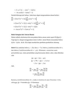 = (3 cos 2 v)[ — sin(x 2 + 1)](2x)
        = —6x cos2(x2 + 1)sin(x2 + 1)
Setelah beberapa kali latihan. Anda harus dapat mengemukakan alasan berikut :




Bukti Sebagian dari Aturan Rantai
Dalam subbab sebelumnya kita menyatakan bahwa aturan rantai seperti Dxf[g(x)] =
f‘[g(x)]g‘(x). dengan menggunakan notasi Leibniz. aturan Rantai menyatakan bahwa
dy/dx = dy/du . du/dx. Kita dapat memberikan gambaran pembuktian sekarang.


Bukti Kita andaikan bahwa y = flu) dan u = g (x), bahwa g terdiferensialkan di x,
dan bahwa f terdiferensialkan di u = g(x). Bilamana x menerima suatu
pertambahan Δx, maka pertambahan yang bersesuaian dalam u dan y akan diberikan
oleh
                                   Δu = g(x + Ax) — g(x)
                                   Δy = f Wx + Δx)) — f (y(x))
                                        = f (u + Δu) — f (u)
Jadi,




Karena g terdiferensialkan di x, maka ia kontinu di sana (Teorema 3.2A),
sehingga Δx - 0 memaksa Δu - 0. Karenanya
 