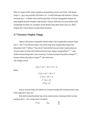 bukti ini sangat cerdik, tetapi sayangnya mengandung sesuatu cacat halus. Ada fungsi-
fungsi u = g(x) yang memilki sifat bahwa ∆u = 0 untuk beberapa titik disekitar x (fungsi
konstanta g(x) = k adalah suatu contoh yang baik). Ini berarti penggantian dengan ∆u,
pada langkah pertama mungkin tidak berlaku. Namun, tidak ada cara yang mudah untuk
menghadapi kesulitan ini, meskipun Aturan Rantai tetap sahih dalam kasus ini. Bukti
lengkap dari Aturan Rantai tersebut dalam lampiran.


3.7 Turunan Tingkat Tinggi

       Operasi diferensiasi mengambil sebuah fungsi f dan menghasilkan sebuah fungsi
baru f‘. Jika f‘ kita diferensiasikan, kita masih tetap akan menghasilkan fungsi lain,
dinyatakan oleh f‘‘(dibaca ―f dua aksen‖) dan disebut turunan kedua f, pada gilirannya
turunan kedua tersebut boleh didiferensiasikan lagi, dengan menghasilkan f‘‘‘‘, yang
disebut turunan ketiga dari f, dan seterusnya. Turunan keempat dinyatakan sebagai f(4),
turunan kelima dinyatakan sebagai f(5), dan seterusnya.
Jika sebagai contoh




Maka




       Karena turunan fungsi nol adalah nol, turunan keempat dan turunan-turunan yang
lebih tinggi dari f akan nol.
       Kita telah memperkenalkan tiga notasi untuk turunan (sekarang disebut turunan
pertama) dari y = f(x). ketiga notasi itu adalah
 