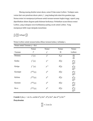 Masing-masing disebut notasi aksen, notasi D dan notasi Leibniz. Terdapat suatu
variasi dari cara penulisan aksen-yakni y‘, yang kadang kala akan kita gunakan juga.
Semua notasi ini mempunyai perluasan untuk turunan-turunan tingkat tinggi, seperti yang
diperlihatkan dalam diagram pada halaman berikutnya. Perhatikan secara khusus notasi
Leibniz, yang walaupun ruwet kelihatannya paling cocok untuk Leibniz. Yang
mempunyai lebih wajar daripada menuliskan


          sebagai


Notasi Leibniz untuk turunan kedua dibaca turunan kedua y terhadap x.
 Notasi untuk Turunan y = f(x)
                        Notasi            Notasi             Notasi           Notasi
 Turunan                  f‘                  y‘               D             Leibniz
 Pertama

 Kedua

 Ketiga

 Keempat

 Kelima


 Keenam

 Ke-n



Contoh 1 jika y = sin 2x, carilah         ,          , dan
Penyelesaian
 