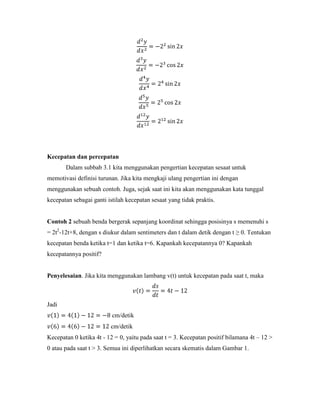Kecepatan dan percepatan
       Dalam subbab 3.1 kita menggunakan pengertian kecepatan sesaat untuk
memotivasi definisi turunan. Jika kita mengkaji ulang pengertian ini dengan
menggunakan sebuah contoh. Juga, sejak saat ini kita akan menggunakan kata tunggal
kecepatan sebagai ganti istilah kecepatan sesaat yang tidak praktis.


Contoh 2 sebuah benda bergerak sepanjang koordinat sehingga posisinya s memenuhi s
= 2t2-12t+8, dengan s diukur dalam sentimeters dan t dalam detik dengan t ≥ 0. Tentukan
kecepatan benda ketika t=1 dan ketika t=6. Kapankah kecepatannya 0? Kapankah
kecepatannya positif?


Penyelesaian. Jika kita menggunakan lambang v(t) untuk kecepatan pada saat t, maka



Jadi
                          cm/detik
                         cm/detik
Kecepatan 0 ketika 4t - 12 = 0, yaitu pada saat t = 3. Kecepatan positif bilamana 4t – 12 >
0 atau pada saat t > 3. Semua ini diperlihatkan secara skematis dalam Gambar 1.
 