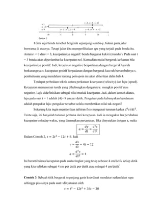 Tentu saja benda tersebut bergerak sepanjang sumbu-y, bukan pada jalur
berwarna di atasnya. Tetapi jalur kita memperlihatkan apa yang terjadi pada benda itu.
Antara t = 0 dan t = 3, kecepatannya negatif: benda bergerak kekiri (mundur). Pada saat t
= 3 benda akan diperlambat ke kecepatan nol. Kemudian mulai bergerak ke kanan bila
kecepatannya positif. Jadi, kecepatan negative berpadanan dengan bergerak kearah
berkurangnya s: kecepatan positif berpadanan dengan bergerak kea rah bertambahnya s.
pembahasan yang mendalam tentang poin-poin ini akan diberikan dalm bab 4.
       Terdapat perbedaan teknis antara perkataan kecepatan (velocity) dan laju (speed).
Kecepatan mempunyai tanda yang dihubungkan dengannya: mungkin positif atau
negative. Laju didefinisikan sebagai nilai mutlak kecepatan. Jadi, dalam contoh diatas,
laju pada saat t = 1 adalah |-8|= 8 cm per detik. Pengukur pada kebanyakan kendaraan
adalah pengukur laju: pengukur tersebut selalu memberikan nilai tak-negatif.
       Sekarang kita ingin memberikan tafsiran fisis mengenai turunan kedua               .
Tentu saja, ini hanyalah turunan pertama dari kecepatan. Jadi ia mengukur lau perubahan
kecepatan terhadap waktu, yang dinamakan percepatan. Jika dinyatakan dengan a, maka




Dalam Contoh 2,                      . Jadi




Ini berarti bahwa kecepatan pada suatu tingkat yang tetap sebesar 4 cm/detik setiap detik
yang kita tuliskan sebagai 4 cm per detik per detik atau sebagai 4 cm/detik2


Contoh 3. Sebuah titik bergerak sepanjang garis koordinat mendatar sedemikian rupa
sehingga posisinya pada saat t dinyatakan oleh
 