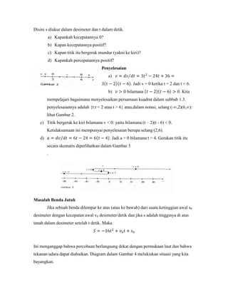 Disini s diukur dalam desimeter dan t dalam detik.
        a) Kapankah kecepatannya 0?
        b) Kapan kecepatannya positif?
        c) Kapan titik itu bergerak mundur (yakni ke kiri)?
        d) Kapankah percepatannya positif?
                                      Penyelesaian
                                          a)
                                                       . Jadi v = 0 ketika t = 2 dan t = 6.
                                          b)         bilamana                       . Kita
        mempelajari bagaimana menyelesaikan persamaan kuadrat dalam subbab 1.3.
        penyelesaiannya adalah {t:t < 2 atau t > 6} atau,dalam notasi, selang (-∞,2)(6,∞):
        lihat Gambar 2.
   c) Titik bergerak ke kiri bilamana v < 0: yaitu bilamana (t – 2)(t - 6) < 0.
        Ketidaksamaan ini mempunyai penyelesaian berupa selang (2,6).
   d)                                      . Jadi a > 0 bilamana t > 4. Gerakan titik itu
        secara skematis diperlihatkan dalam Gambar 3
        .




Masalah Benda Jatuh
        Jika sebuah benda dilempar ke atas (atau ke bawah) dari suatu ketinggian awal s0
desimeter dengan kecepatan awal v0 desimeter/detik dan jika s adalah tingginya di atas
tanah dalam desimeter setelah t detik. Maka




Ini menganggap bahwa percobaan berlangsung dekat dengan permukaan laut dan bahwa
tekanan udara dapat diabaikan. Diagram dalam Gambar 4 melukiskan situasi yang kita
bayangkan.
 