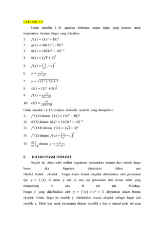 LATIHAN 5.5
Untuk masalah 1-10, gunakan beberapa aturan fungsi yang konstan untuk
menemukan turunan fungsi yang diberikan
1. 𝑓( 𝑥) = (3𝑥2
− 10)3
2. 𝑔( 𝑥) = 40(3𝑥2
− 10)3
3. ℎ( 𝑥) = 10(3𝑥2
− 10)−3
4. ℎ( 𝑥) = (√ 𝑥 + 3)
2
5. 𝑓( 𝑢) = (
1
𝑢2 − 𝑢)
3
6. 𝑦 =
1
( 𝑥2−8)3
7. 𝑦 = √2𝑥3 + 5𝑥 + 1
8. 𝑠( 𝑡) = (2𝑡3
+ 5𝑡)
1
3
9. 𝑓( 𝑥) =
10
(2𝑥−6)5
10. 𝑐( 𝑡) =
50
√15𝑡+120
Untuk masalah 11-15, temukan derivatife numerik yang ditunjukkan.
11. 𝑓′(10)dimana 𝑓( 𝑥) = (3𝑥2
− 10)3
12. ℎ′(3) dimana ℎ( 𝑥) = 10(3𝑥2
− 10)−3
13. 𝑓′(144) dimana 𝑓( 𝑥) = (√ 𝑥 + 3)2
14. 𝑓′(2) dimana 𝑓( 𝑢) = (
1
𝑢2 − 𝑢)
3
15.
𝑑𝑦
𝑑𝑥
|
4
dimana 𝑦 =
1
( 𝑥2−8)3
F. DIFERENSIASI IMPLISIT
Sejauh ini, Anda telah melihat bagaimana menemukan turunan dari sebuah fungsi
hanya jika fungsinya dinyatakan dalam apa
Disebut bentuk eksplisit . Fungsi dalam bentuk eksplisit didefinisikan oleh persamaan
tipe 𝑦 = 𝑓 (𝑥), di mana 𝑦 ada di satu sisi persamaan dan semua istilah yang
mengandung 𝑥 ada di sisi lain. Misalnya,
Fungsi 𝑓 yang didefinisikan oleh 𝑦 = 𝑓 (𝑥) = 𝑥3
+ 5 dinyatakan dalam bentuk
eksplisit. Untuk fungsi ini variable 𝑦 didefinisikan secara eksplisit sebagai fungsi dari
variable 𝑥. Disisi lain, untuk persamaan dimana variablel 𝑥 dan 𝑦 muncul pada sisi yang
 