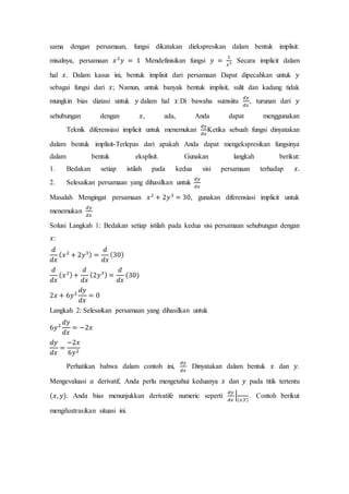 sama dengan persamaan, fungsi dikatakan diekspresikan dalam bentuk implisit.
misalnya, persamaan 𝑥2
𝑦 = 1 Mendefinisikan fungsi 𝑦 =
1
𝑥2 Secara implicit dalam
hal 𝑥. Dalam kasus ini, bentuk implisit dari persamaan Dapat dipecahkan untuk 𝑦
sebagai fungsi dari 𝑥; Namun, untuk banyak bentuk implisit, sulit dan kadang tidak
mungkin bias diatasi untuk 𝑦 dalam hal 𝑥.Di bawaha sumsiitu
𝑑𝑦
𝑑𝑥
, turunan dari 𝑦
sehubungan dengan 𝑥, ada, Anda dapat menggunakan
Teknik diferensiasi implicit untuk menemukan
𝑑𝑦
𝑑𝑥
Ketika sebuah fungsi dinyatakan
dalam bentuk implisit-Terlepas dari apakah Anda dapat mengekspresikan fungsinya
dalam bentuk eksplisit. Gunakan langkah berikut:
1. Bedakan setiap istilah pada kedua sisi persamaan terhadap 𝑥.
2. Selesaikan persamaan yang dihasilkan untuk
𝑑𝑦
𝑑𝑥
Masalah Mengingat persamaan 𝑥2
+ 2𝑦3
= 30, gunakan diferensiasi implicit untuk
menemukan
𝑑𝑦
𝑑𝑥
Solusi Langkah 1: Bedakan setiap istilah pada kedua sisi persamaan sehubungan dengan
𝑥:
𝑑
𝑑𝑥
( 𝑥2
+ 2𝑦3) =
𝑑
𝑑𝑥
(30)
𝑑
𝑑𝑥
( 𝑥2)+
𝑑
𝑑𝑥
(2𝑦3) =
𝑑
𝑑𝑥
(30)
2𝑥 + 6𝑦2
𝑑𝑦
𝑑𝑥
= 0
Langkah 2: Selesaikan persamaan yang dihasilkan untuk
6𝑦2
𝑑𝑦
𝑑𝑥
= −2𝑥
𝑑𝑦
𝑑𝑥
=
−2𝑥
6𝑦2
Perhatikan bahwa dalam contoh ini,
𝑑𝑦
𝑑𝑥
Dinyatakan dalam bentuk 𝑥 dan 𝑦.
Mengevaluasi 𝑎 derivatif, Anda perlu mengetahui keduanya 𝑥 dan 𝑦 pada titik tertentu
(𝑥, 𝑦). Anda bias menunjukkan derivatife numeric seperti
𝑑𝑦
𝑑𝑥
|
(𝑥,𝑌)
. Contoh berikut
mengilustrasikan situasi ini.
 