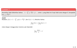 Contoh 7
Asumsikan telah dibuktikan bahwa 1 − x2
6
≤ sin x
x
≤ 1 untuk x yang dekat ke 0 tapi tidak sama dengan 0, berapakah
limx→0
sin x
x
?
Jawab
Misalkan f(x) = 1 − x2
6
, g(x) = sin x
x
, dan h(x) = 1, diketahui bahwa
lim
x→0
f(x) = lim
x→0
h(x) = 1
maka dengan menggunakan teorema apit diperoleh
lim
x→0
sin x
x
= 1
16 / 40
 