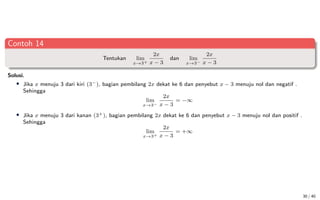 Contoh 14
Tentukan lim
x→3+
2x
x − 3
dan lim
x→3−
2x
x − 3
Solusi.
• Jika x menuju 3 dari kiri (3−), bagian pembilang 2x dekat ke 6 dan penyebut x − 3 menuju nol dan negatif .
Sehingga
lim
x→3−
2x
x − 3
= −∞
• Jika x menuju 3 dari kanan (3+), bagian pembilang 2x dekat ke 6 dan penyebut x − 3 menuju nol dan positif .
Sehingga
lim
x→3+
2x
x − 3
= +∞
30 / 40
 