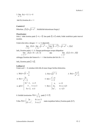 Kalkulus I

3. lim f(x) = f ( 1 ) = 0
  x →1

    Jadi f(x) kontinu di x = 1


Contoh 6.5
Diberikan f ( x ) = 1− x
                                 2
                                      . Selidikilah kekontinuan fungsi f.

Penyelesaian:
Jelas f tidak kontinu pada (− ∞ , − 1) dan pada (1 ,∞ ) sebab f tidak terdefinisi pada interval
tersebut.

Untuk nilai-nilai a dengan –1 < a <1 diperoleh:
                  lim f (x ) = lim
                 x →a                x→a
                                            1− x 2 =
                                                         x→a
                                                                 (      )
                                                          lim 1 − x 2 = 1 − a 2 = f (a )

Jadi, f kontinu pada (−1, 1). Dengan perhitungan serupa didapatkan:
          lim f ( x ) = 0 = f (− 1)            dan               lim f ( x ) = 0 = f (1)
           x → −1 +                                                           x → 1−
sehingga f kontinu dari kanan di x = −1 dan kontinu dari kiri di x = 1.

Jadi, f kontinu pada [− 1,1] .

Latihan 6.1
Untuk soal 1 – 8, tentukan titik-titik di mana fungsi berikut diskontinu.

                      3                                                                              x+2
    1. h(x) = x +                                                                        3. f(x) =
                                                                2
                                                   2. f(x) = 3 x −1
                      x                                                                              x3 −1
                2s                                             t2 − 4
    4. f(s) =  2                                   5. h(t) =
              s −3                                              t−2
              ⎧ 3x 2 − 1, x > 3                              ⎧ x,           x<0
              ⎪                                              ⎪
    6. g(x) = ⎨      5 , 1< x ≤ 3                  7. f(x) = ⎨ 2x,          0 ≤ x ≤1 3
              ⎪ 3x + 2 , x ≤1                                ⎪3x 2 ,        x >1 3
              ⎩                                              ⎩

                                        1
8. Selidiki kontinuitas f(x) =              pada [−1, 5]
                                       1− x
                 ⎧ 2x ,              0 ≤ x≤ 3
9.Jika f(x) = ⎨         2                        maka tunjukkan bahwa f kontinu pada [0,7] .
                 ⎩15 − x ,           3< x ≤ 7




Lukmanulhakim Almamalik                                                                               VI- 3

 
 