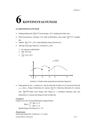 Kalkulus I




6         KONTINUITAS FUNGSI

6.1 KONTINUITAS FUNGSI

•   Kadang-kadang nilai lim f ( x ) sama dengan f (c) , kadang pula tidak sama.
                               x→c

•   Pada kenyataannya, meskipun f (c) tidak terdefinisikan, akan tetapi lim f ( x ) mungkin
                                                                                                        x→c
    ada.
•   Apabila lim f ( x ) = f (c) maka dikatakan fungsi f kontinu di c.
                x→c
•   Ada tiga syarat agar fungsi f(x) kontinu di c, yaitu:

    1. f(c) ada atau terdefinisikan
    2. lim f ( x ) ada
         x→c
    3.   lim f (x ) = f (c )
         x→c



                                                                       y = f (x )


                                             °               •            ° 
                                 •                           ° 
                                                             • 

                          a         x1        x2               x3           x4                           b 

                        Gambar 6.1 Grafik untuk menjelaskan kontinuitas fungsi f(x)

•   Pada gambar di atas, f kontinu di x1 dan di setiap titik di dalam (a, b) kecuali di titik-titik
    x2, x3, dan x4. Fungsi f diskontinu di x2 karena lim f ( x ) tidak ada, diskontinu di x3 karena
                                                                  x→x 2

    nilai lim f ( x ) tidak sama dengan nilai fungsi di x3 (meskipun keduanya ada), dan
           x→ x 3
    diskontinu di x4 karena nilai fungsi di titik ini tidak ada.

Contoh 6.1
Fungsi Heavyside H yang didefinisikan sebagai berikut.
                        ⎧ 0 jika x < 0
               H (x ) = ⎨
                        ⎩1 jika x ≥ 0
    Apakah fungsi ini kontinyu di x = 0?

Penyelesaian:
Syarat agar fungsi H(x) kontinu di x = 0, yaitu:
Lukmanulhakim Almamalik                                                                                       VI- 1

 
 
