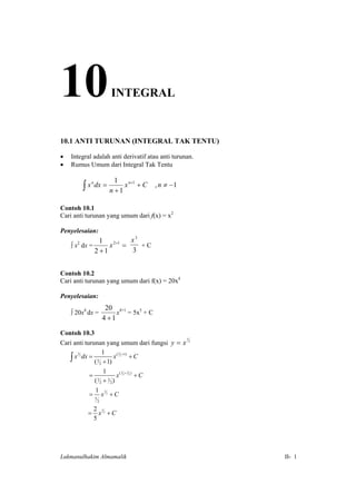 10                         INTEGRAL


10.1 ANTI TURUNAN (INTEGRAL TAK TENTU)

•   Integral adalah anti derivatif atau anti turunan.
•   Rumus Umum dari Integral Tak Tentu

                            1
          ∫ x dx = n + 1 x
                                 n +1
             n
                                        +C   , n ≠ −1


Contoh 10.1
Cari anti turunan yang umum dari f(x) = x2

Penyelesaian:
               1 2+1  x3
    ∫ x dx =
      2
                  x =    +C
             2 +1     3


Contoh 10.2
Cari anti turunan yang umum dari f(x) = 20x4

Penyelesaian:
                          20 4+1
    ∫ 20x4 dx =               x = 5x5 + C
                         4 +1

Contoh 10.3
Cari anti turunan yang umum dari fungsi y = x 2
                                              3



                       1
       ∫ x 2 dx = ( 3 2 + 1) x 2 + C
          3                    ( 3 +1)



                        1
                =              x( 2 + 2 ) + C
                                   3   2


                  ( 3 2 + 2 2)
      
                  1 5
                = x 2 +C
                 5
                     2

            2 5
           = x 2 +C
            5




Lukmanulhakim Almamalik                                 II- 1

 
 