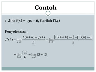 Contoh
1. Jika f(x) = 13x – 6, Carilah f’(4)
Penyelesaian:
[ ]
1313lim
13
lim
]6)4(13[6)4(13
lim
)4()4(
lim)4('
00
00
===
−−−+
=
−+
=
→→
→→
hh
hh
h
h
h
h
h
fhf
f
 