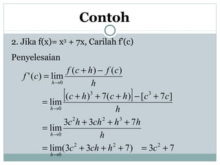 Contoh
2. Jika f(x)= x3
+ 7x, Carilah f’(c)
Penyelesaian
[ ]
73)733(lim
733
lim
]7[)(7)(
lim
)()(
lim)('
222
0
322
0
33
0
0
+=+++=
+++
=
+−+++
=
−+
=
→
→
→
→
chchc
h
hhchhc
h
cchchc
h
cfhcf
cf
h
h
h
h
 