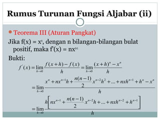 Rumus Turunan Fungsi Aljabar (ii)
Teorema III (Aturan Pangkat)
Jika f(x) = xn
, dengan n bilangan-bilangan bulat
positif, maka f’(x) = nxn-1
Bukti:
h
hnxhhx
nn
nxh
h
xhnxhhx
nn
hnxx
h
xhx
h
xfhxf
xf
nnnn
h
nnnnnn
h
nn
hh




+++
−
+
=
−+++
−
++
=
−+
=
−+
=
−−−−
→
−−−
→
→→
1221
0
1221
0
00
'
...
2
)1(
lim
...
2
)1(
lim
)(
lim
)()(
lim)(
 