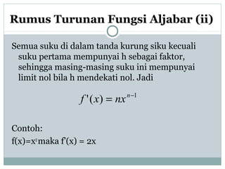 Rumus Turunan Fungsi Aljabar (ii)
Semua suku di dalam tanda kurung siku kecuali
suku pertama mempunyai h sebagai faktor,
sehingga masing-masing suku ini mempunyai
limit nol bila h mendekati nol. Jadi
Contoh:
f(x)=x2
maka f’(x) = 2x
1
)(' −
= n
nxxf
 