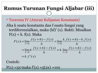 Rumus Turunan Fungsi Aljabar (iii)
 Teorema IV (Aturan Kelipatan Konstanta)
Jika k suatu konstanta dan f suatu fungsi yang
terdiferensialkan, maka (kf)’ (x). Bukti: Misalkan
F(x) = k. f(x). Maka
Contoh:
F(x) =5x2
maka f’(x) =5(2x) =10x
)('.
)()(
lim.
)()(
lim
)(.)(.
lim
)()(
lim)(
00
00
xfk
h
xfhxf
k
h
xfhxf
k
h
xfkhxfk
h
xfhxf
xF
hh
hh
=
−+
=
−+
=
−+
=
−+
=
→→
→→
 