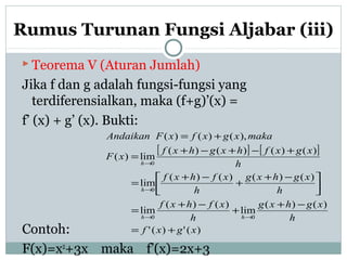 Rumus Turunan Fungsi Aljabar (iii)
 Teorema V (Aturan Jumlah)
Jika f dan g adalah fungsi-fungsi yang
terdiferensialkan, maka (f+g)’(x) =
f’ (x) + g’ (x). Bukti:
Contoh:
F(x)=x2
+3x maka f’(x)=2x+3
[ ] [ ]
)(')('
)()(
lim
)()(
lim
)()()()(
lim
)()()()(
lim)(
),()()(
00
0
0
xgxf
h
xghxg
h
xfhxf
h
xghxg
h
xfhxf
h
xgxfhxghxf
xF
makaxgxfxFAndaikan
hh
h
h
+=
−+
+
−+
=



 −+
+
−+
=
+−+−+
=
+=
→→
→
→
 
