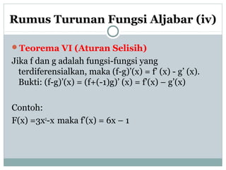 Rumus Turunan Fungsi Aljabar (iv)
Teorema VI (Aturan Selisih)
Jika f dan g adalah fungsi-fungsi yang
terdiferensialkan, maka (f-g)’(x) = f’ (x) - g’ (x).
Bukti: (f-g)’(x) = (f+(-1)g)’ (x) = f’(x) – g’(x)
Contoh:
F(x) =3x2
-x maka f’(x) = 6x – 1
 