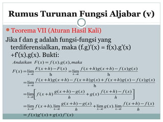 Rumus Turunan Fungsi Aljabar (v)
Teorema VII (Aturan Hasil Kali)
Jika f dan g adalah fungsi-fungsi yang
terdiferensialkan, maka (f.g)’(x) = f(x).g’(x)
+f’(x).g(x). Bukti:
)(')()(')(
)()(
lim).(lim
)()(
lim).(lim
)()(
)(
)()(
)(lim
h
)()()()()()()()(
lim
h
)()()()(
lim
h
)()(
lim)(
),().()(
0000
0
0
00
xfxgxgxf
h
xfhxf
xg
h
xghxg
hxf
h
xfhxf
xg
h
xghxg
hxf
xgxfxghxfxghxfhxghxf
xgxfhxghxfxFhxF
xF
makaxgxfxFAndaikan
hhhh
h
h
hh
+=
−+
+
−+
+=



 −+
+
−+
+=
−+++−++
=
−++
=
−+
=
=
→→→→
→
→
→→
 