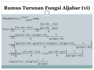 Rumus Turunan Fungsi Aljabar (vi)
[ ]
)()(
1
)(')()(')(
)()(
1)()(
)(
)()(
)(lim
)()(
1)()()()()()()()(
lim
)()(
1)()()()(
lim
)(
)(
)(
)(
lim
)()(
lim)(
,
)(
)()(
0
0
0
00
xgxg
xgxfxfxg
hxgxgh
xghxg
xf
h
xfhxf
xg
hxgxgh
hxgxfxgxfxfxghxfxg
hxgxgh
hxgxfhxfxg
h
xg
xf
hxg
hxf
h
xFhxF
xF
maka
xg
xfxMisalkanF
h
h
h
hh
−=






+


 −+
−
−+
=






+
•
+−+−+
=
+
•
+−+
=
−
+
+
=
−+
=
=
→
→
→
→→
 