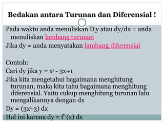 Bedakan antara Turunan dan Diferensial !
Pada waktu anda menuliskan Dxy atau dy/dx = anda
menuliskan lambang turunan
Jika dy = anda menyatakan lambang diferensial
Contoh:
Cari dy jika y = x3
- 3x+1
Jika kita mengetahui bagaimana menghitung
turunan, maka kita tahu bagaimana menghitung
diferensial. Yaitu cukup menghitung turunan lalu
mengalikannya dengan dx
Dy = (3x2
-3) dx
Hal ini karena dy = f’ (x) dx
 