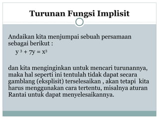 Turunan Fungsi Implisit
Andaikan kita menjumpai sebuah persamaan
sebagai berikut :
y 3
+ 7y = x3
dan kita menginginkan untuk mencari turunannya,
maka hal seperti ini tentulah tidak dapat secara
gamblang (eksplisit) terselesaikan , akan tetapi kita
harus menggunakan cara tertentu, misalnya aturan
Rantai untuk dapat menyelesaikannya.
 