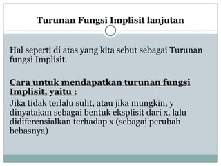 Turunan Fungsi Implisit lanjutan
Hal seperti di atas yang kita sebut sebagai Turunan
fungsi Implisit.
Cara untuk mendapatkan turunan fungsi
Implisit, yaitu :
Jika tidak terlalu sulit, atau jika mungkin, y
dinyatakan sebagai bentuk eksplisit dari x, lalu
didiferensialkan terhadap x (sebagai perubah
bebasnya)
 