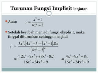 Turunan Fungsi Implisit lanjutan
Atau:
Setelah berubah menjadi fungsi eksplisit, maka
tinggal diturunkan sehingga menjadi
34
1
2
3
−
−
=
x
x
y
( ) ( )
( )
924x-16x
89x-4x
924x-16x
8x)-(8x-)9x-(12x
34
8.134.3
'
24
24
24
424
23
322
+
+
=
+
=
−
−−−
=
x
x
xxxx
y
 