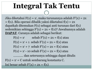 Integral Tak Tentu
Jika diketahui F(x) = x2
, maka turunannya adalah F’(x) = 2x
= f(x). Bila operasi dibalik yakni diketahui f(x) = 2x
dapatkah ditemukan F(x) sebagai anti turunan dari f(x)
sedemikian sehingga F’(x) = 2x = f(x)? Jawabannya adalah
DAPAT. Caranya adalah sebagai berikut:
F(x) = x2
sebab F’(x) = 2x = f(x) atau
F(x) = x2
+ 1 sebab F’(x) = 2x = f(x) atau
F(x) = x2
+ 7 sebab F’(x) = 2x = f(x) atau
F(x) = x2
- 10 sebab F’(x) = 2x = f(x) atau
………… dan seterusnya sehingga dapat ditulis
F(x) = x2
+ C untuk sembarang konstanta C.
Ini benar sebab F’(x) = 2x = f(x)
 