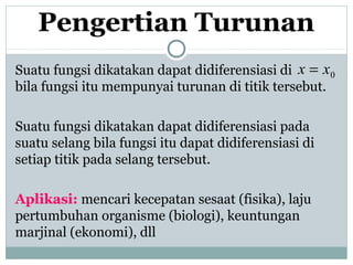 Pengertian Turunan
Suatu fungsi dikatakan dapat didiferensiasi di
bila fungsi itu mempunyai turunan di titik tersebut.
Suatu fungsi dikatakan dapat didiferensiasi pada
suatu selang bila fungsi itu dapat didiferensiasi di
setiap titik pada selang tersebut.
Aplikasi: mencari kecepatan sesaat (fisika), laju
pertumbuhan organisme (biologi), keuntungan
marjinal (ekonomi), dll
0xx =
 