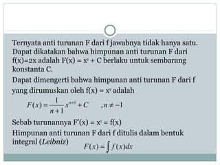 Ternyata anti turunan F dari f jawabnya tidak hanya satu.
Dapat dikatakan bahwa himpunan anti turunan F dari
f(x)=2x adalah F(x) = x2
+ C berlaku untuk sembarang
konstanta C.
Dapat dimengerti bahwa himpunan anti turunan F dari f
yang dirumuskan oleh f(x) = xn
adalah
Sebab turunannya F’(x) = x2
= f(x)
Himpunan anti turunan F dari f ditulis dalam bentuk
integral (Leibniz)
1,
1
1
)( 1
−≠+
+
= +
nCx
n
xF n
∫= dxxfxF )()(
 