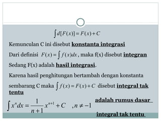 Kemunculan C ini disebut konstanta integrasi
Dari definisi , maka f(x) disebut integran
Sedang F(x) adalah hasil integrasi.
Karena hasil penghitungan bertambah dengan konstanta
sembarang C maka disebut integral tak
tentu
adalah rumus dasar
integral tak tentu
∫ += CxFxFd )()]([
∫= dxxfxF )()(
∫ += CxFxf )()(
1,
1
1 1
−≠+
+
= +
∫ nCx
n
dxx nn
 