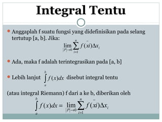 Integral Tentu
Anggaplah f suatu fungsi yang didefinisikan pada selang
tertutup [a, b]. Jika:
Ada, maka f adalah terintegrasikan pada [a, b]
Lebih lanjut disebut integral tentu
(atau integral Riemann) f dari a ke b, diberikan oleh
i
n
i
P
xixf ∆∑=
−
→
)(lim
1
0
∫
b
a
dxxf )(
=∫
b
a
dxxf )( i
n
i
P
xixf ∆∑=
−
→
)(lim
1
0
 
